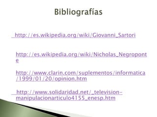 http://es.wikipedia.org/wiki/Giovanni_Sartori


http://es.wikipedia.org/wiki/Nicholas_Negropont
e

http://www.clarin.com/suplementos/informatica
/1999/01/20/opinion.htm

http://www.solidaridad.net/_television-
manipulacionarticulo4155_enesp.htm
 