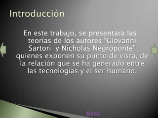 En este trabajo, se presentara las
    teorías de los autores “Giovanni
     Sartori y Nicholas Negroponte”
quienes exponen su punto de vista, de
 la relación que se ha generado entre
    las tecnologías y el ser humano.




                   Menú
 