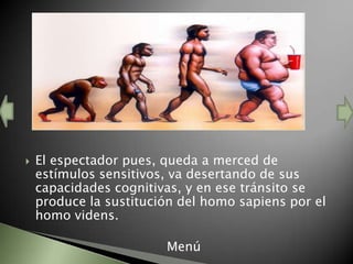    El espectador pues, queda a merced de
    estímulos sensitivos, va desertando de sus
    capacidades cognitivas, y en ese tránsito se
    produce la sustitución del homo sapiens por el
    homo videns.

                        Menú
 