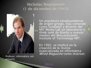 Un arquitecto estadounidense
                            de origen griego, más conocido
                            como fundador y director del
                            MIT Media Lab un laboratorio y
                            think tank de diseño y nuevos
                            medios del Massachusetts
                            Institute of Technology MIT.

                            En 1992, se implicó en la
                            creación de la revista
                            especializada en informática
                            Wired Magazine como inversor.
Profesor, informático, em
presario.

                               Menú
 