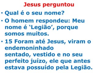 Jesus perguntou
• Qual é o seu nome?
• O homem respondeu: Meu
  nome é ‘Legião’, porque
  somos muitos.
• 15 Foram até Jesus, viram o
  endemoninhado
  sentado, vestido e no seu
  perfeito juízo, ele que antes
  estava possuído pela Legião.
 
