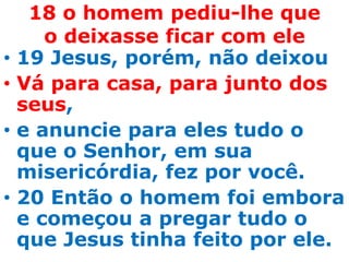 18 o homem pediu-lhe que
       o deixasse ficar com ele
•   19 Jesus, porém, não deixou
•   Vá para casa, para junto dos
    seus,
•   e anuncie para eles tudo o
    que o Senhor, em sua
    misericórdia, fez por você.
•   20 Então o homem foi embora
    e começou a pregar tudo o
    que Jesus tinha feito por ele.
 