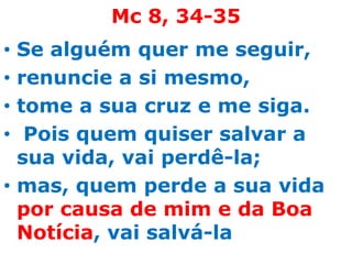 Mc 8, 34-35
• Se alguém quer me seguir,
• renuncie a si mesmo,
• tome a sua cruz e me siga.
•  Pois quem quiser salvar a
  sua vida, vai perdê-la;
• mas, quem perde a sua vida
  por causa de mim e da Boa
  Notícia, vai salvá-la
 