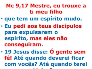 Mc 9,17 Mestre, eu trouxe a
            ti meu filho
• que tem um espírito mudo.
• Eu pedi aos teus discípulos
  para expulsarem o
  espírito, mas eles não
  conseguiram.
• 19 Jesus disse: Ó gente sem
  fé! Até quando deverei ficar
  com vocês? Até quando terei
 