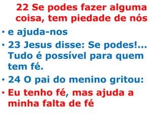 22 Se podes fazer alguma
  coisa, tem piedade de nós
• e ajuda-nos
• 23 Jesus disse: Se podes!...
  Tudo é possível para quem
  tem fé.
• 24 O pai do menino gritou:
• Eu tenho fé, mas ajuda a
  minha falta de fé
 
