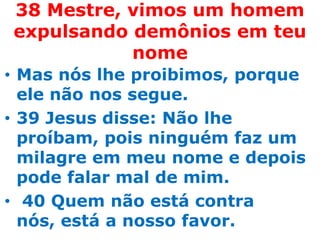 38 Mestre, vimos um homem
expulsando demônios em teu
           nome
• Mas nós lhe proibimos, porque
  ele não nos segue.
• 39 Jesus disse: Não lhe
  proíbam, pois ninguém faz um
  milagre em meu nome e depois
  pode falar mal de mim.
• 40 Quem não está contra
  nós, está a nosso favor.
 