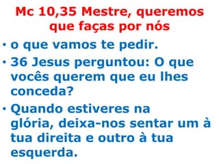 Mc 10,35 Mestre, queremos
     que faças por nós
• o que vamos te pedir.
• 36 Jesus perguntou: O que
  vocês querem que eu lhes
  conceda?
• Quando estiveres na
  glória, deixa-nos sentar um à
  tua direita e outro à tua
  esquerda.
 