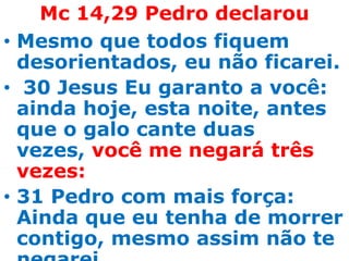Mc 14,29 Pedro declarou
• Mesmo que todos fiquem
  desorientados, eu não ficarei.
• 30 Jesus Eu garanto a você:
  ainda hoje, esta noite, antes
  que o galo cante duas
  vezes, você me negará três
  vezes:
• 31 Pedro com mais força:
  Ainda que eu tenha de morrer
  contigo, mesmo assim não te
 