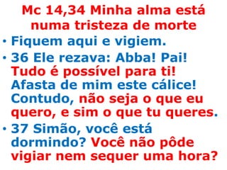 Mc 14,34 Minha alma está
     numa tristeza de morte
• Fiquem aqui e vigiem.
• 36 Ele rezava: Abba! Pai!
  Tudo é possível para ti!
  Afasta de mim este cálice!
  Contudo, não seja o que eu
  quero, e sim o que tu queres.
• 37 Simão, você está
  dormindo? Você não pôde
  vigiar nem sequer uma hora?
 