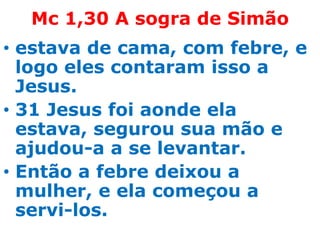 Mc 1,30 A sogra de Simão
• estava de cama, com febre, e
  logo eles contaram isso a
  Jesus.
• 31 Jesus foi aonde ela
  estava, segurou sua mão e
  ajudou-a a se levantar.
• Então a febre deixou a
  mulher, e ela começou a
  servi-los.
 