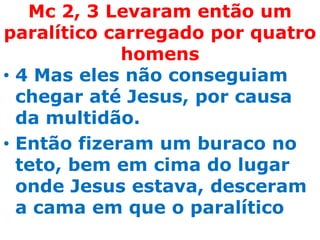 Mc 2, 3 Levaram então um
paralítico carregado por quatro
             homens
• 4 Mas eles não conseguiam
  chegar até Jesus, por causa
  da multidão.
• Então fizeram um buraco no
  teto, bem em cima do lugar
  onde Jesus estava, desceram
  a cama em que o paralítico
 