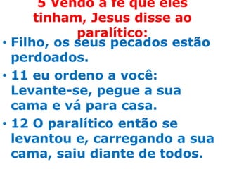 5 Vendo a fé que eles
      tinham, Jesus disse ao
            paralítico:
• Filho, os seus pecados estão
  perdoados.
• 11 eu ordeno a você:
  Levante-se, pegue a sua
  cama e vá para casa.
• 12 O paralítico então se
  levantou e, carregando a sua
  cama, saiu diante de todos.
 