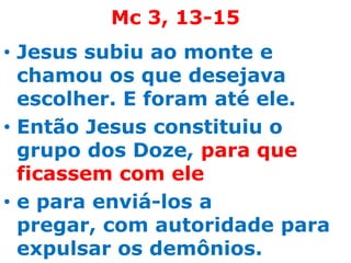 Mc 3, 13-15
• Jesus subiu ao monte e
  chamou os que desejava
  escolher. E foram até ele.
• Então Jesus constituiu o
  grupo dos Doze, para que
  ficassem com ele
• e para enviá-los a
  pregar, com autoridade para
  expulsar os demônios.
 