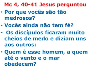 Mc 4, 40-41 Jesus perguntou
• Por que vocês são tão
  medrosos?
• Vocês ainda não tem fé?
• Os discípulos ficaram muito
  cheios de medo e diziam uns
  aos outros:
• Quem é esse homem, a quem
  até o vento e o mar
  obedecem?
 