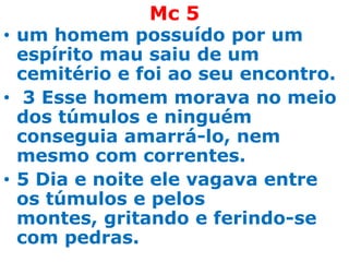Mc 5
• um homem possuído por um
  espírito mau saiu de um
  cemitério e foi ao seu encontro.
• 3 Esse homem morava no meio
  dos túmulos e ninguém
  conseguia amarrá-lo, nem
  mesmo com correntes.
• 5 Dia e noite ele vagava entre
  os túmulos e pelos
  montes, gritando e ferindo-se
  com pedras.
 