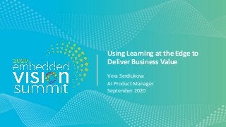 © 2020 Vera Serdiukova
Using Learning at the Edge to
Deliver Business Value
Vera Serdiukova
AI Product Manager
September 2020
 