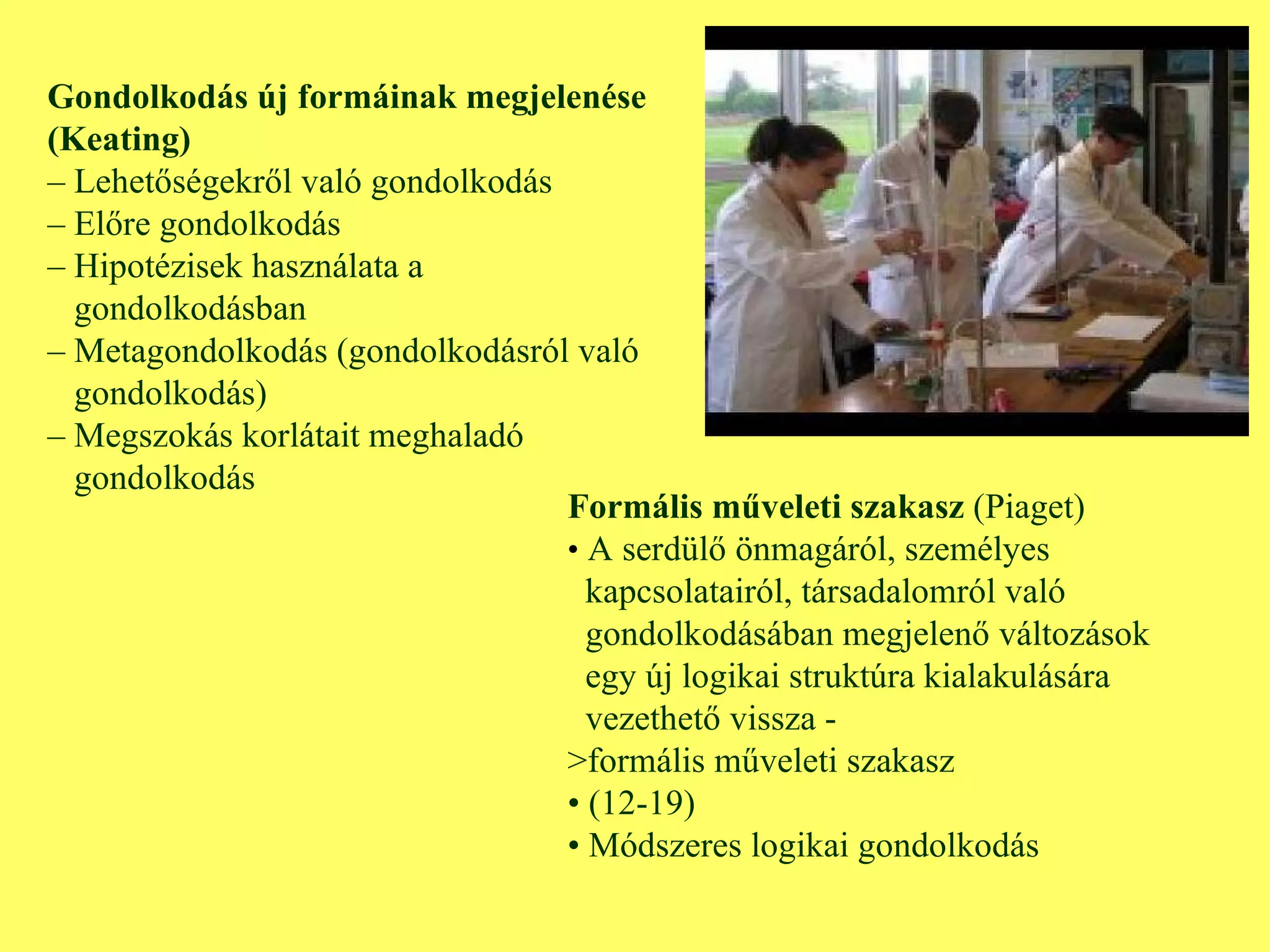Gondolkodás új formáinak megjelenése (Keating) –  Lehetőségekről való gondolkodás –  Előre gondolkodás –  Hipotézisek használata a  gondolkodásban –  Metagondolkodás (gondolkodásról való gondolkodás) –  Megszokás korlátait meghaladó gondolkodás Formális műveleti szakasz  (Piaget) •  A serdülő önmagáról, személyes  kapcsolatairól, társadalomról való  gondolkodásában megjelenő változások egy új logikai struktúra kialakulására  vezethető vissza - >formális műveleti szakasz •  (12-19) •  Módszeres logikai gondolkodás 