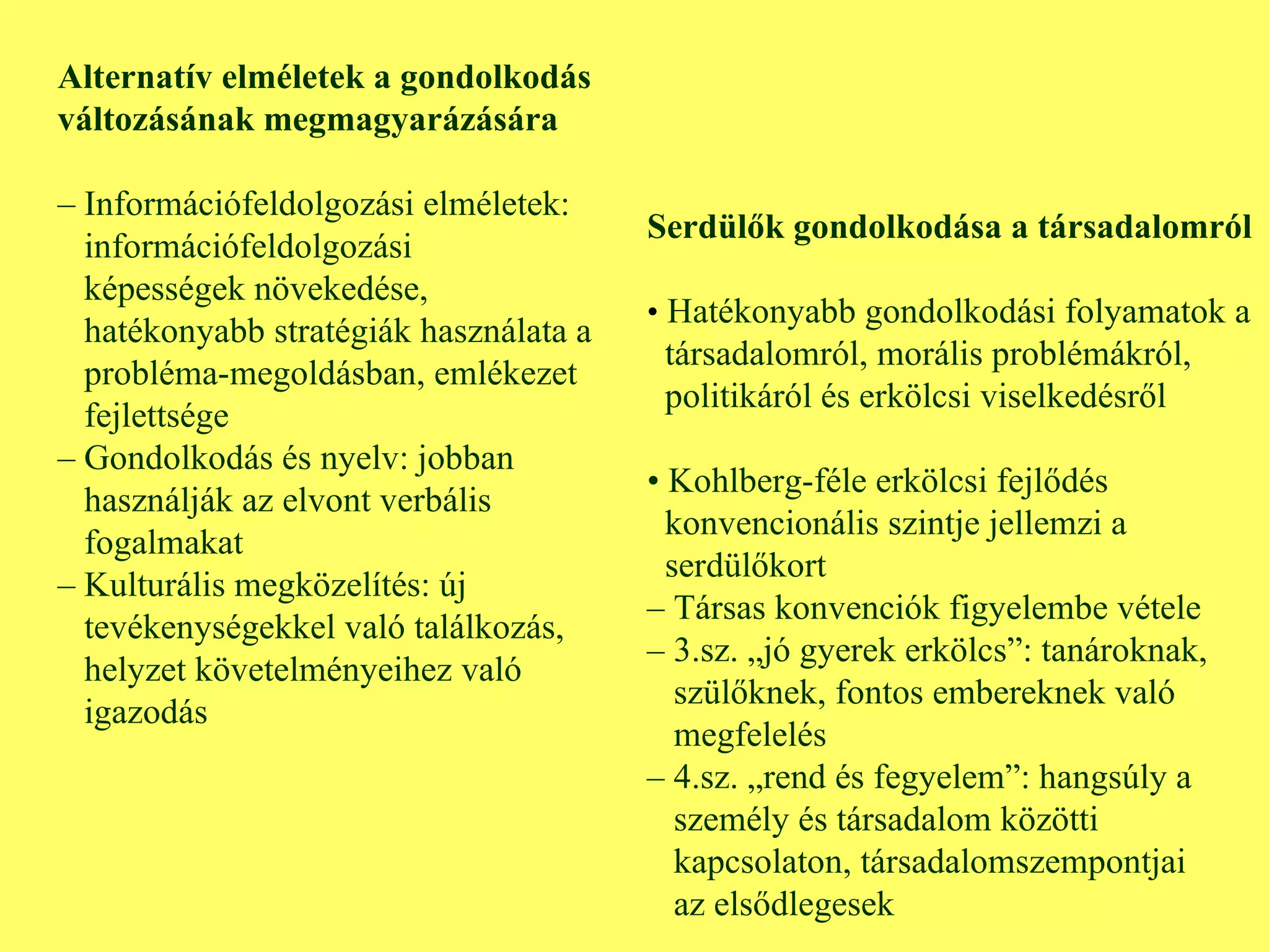 Alternatív elméletek a gondolkodás változásának megmagyarázására –  Információfeldolgozási elméletek:  információfeldolgozási képességek növekedése,  hatékonyabb stratégiák használata a  probléma-megoldásban, emlékezet  fejlettsége –  Gondolkodás és nyelv: jobban  használják az elvont verbális  fogalmakat –  Kulturális megközelítés: új  tevékenységekkel való találkozás,  helyzet követelményeihez való  igazodás Serdülők gondolkodása a társadalomról •  Hatékonyabb gondolkodási folyamatok a társadalomról, morális problémákról,  politikáról és erkölcsi viselkedésről •  Kohlberg-féle erkölcsi fejlődés konvencionális szintje jellemzi a serdülőkort –  Társas konvenciók figyelembe vétele –  3.sz. „jó gyerek erkölcs”: tanároknak, szülőknek, fontos embereknek való  megfelelés –  4.sz. „rend és fegyelem”: hangsúly a személy és társadalom közötti kapcsolaton, társadalomszempontjai  az elsődlegesek 