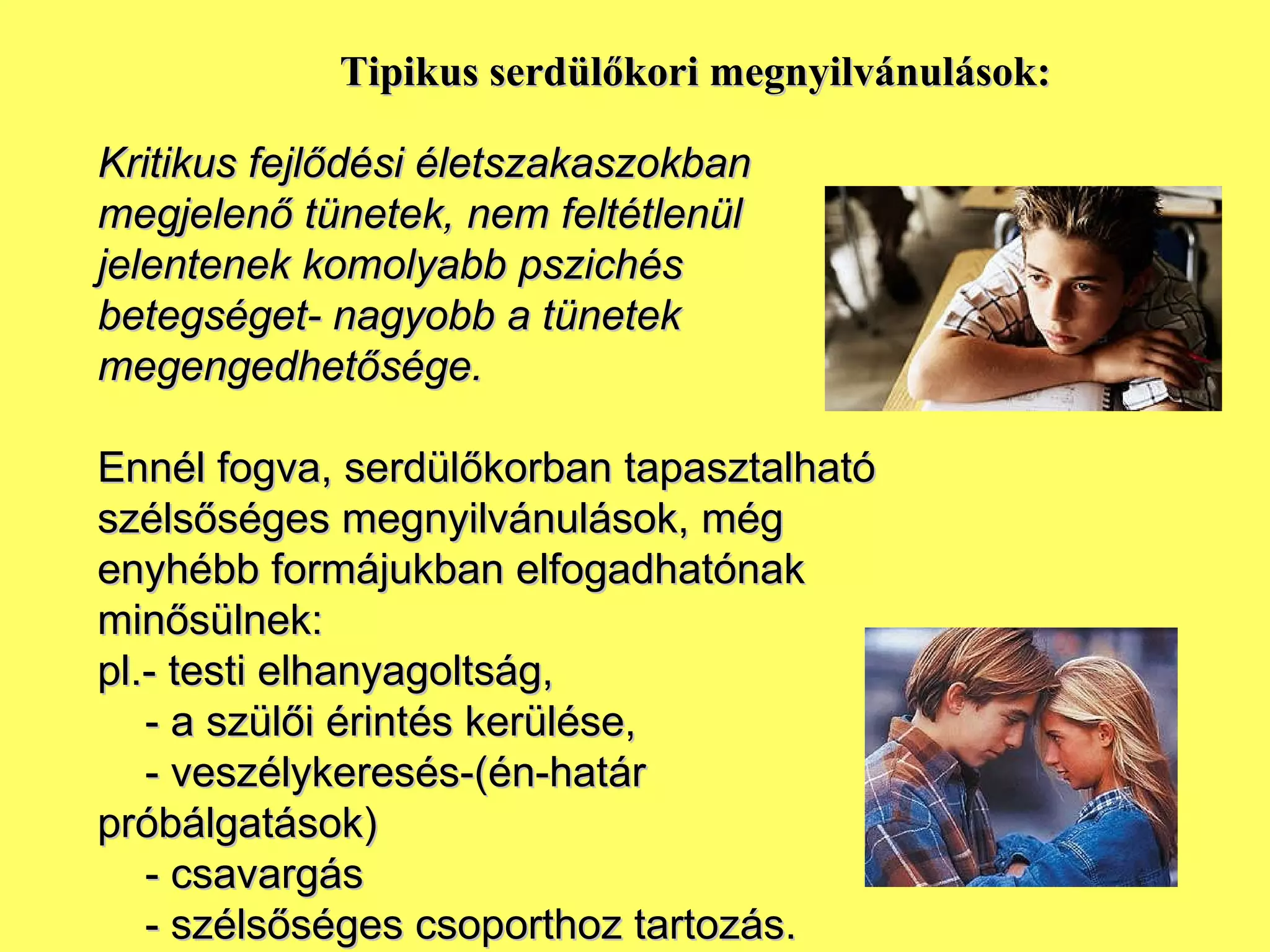 Tipikus serdülőkori megnyilvánulások: Kritikus fejlődési életszakaszokban megjelenő tünetek, nem feltétlenül jelentenek komolyabb pszichés betegséget- nagyobb a tünetek megengedhetősége. Ennél fogva, serdülőkorban tapasztalható szélsőséges megnyilvánulások, még enyhébb formájukban elfogadhatónak minősülnek: pl.- testi elhanyagoltság,  - a szülői érintés kerülése, - veszélykeresés-(én-határ próbálgatások) - csavargás - szélsőséges csoporthoz tartozás. 