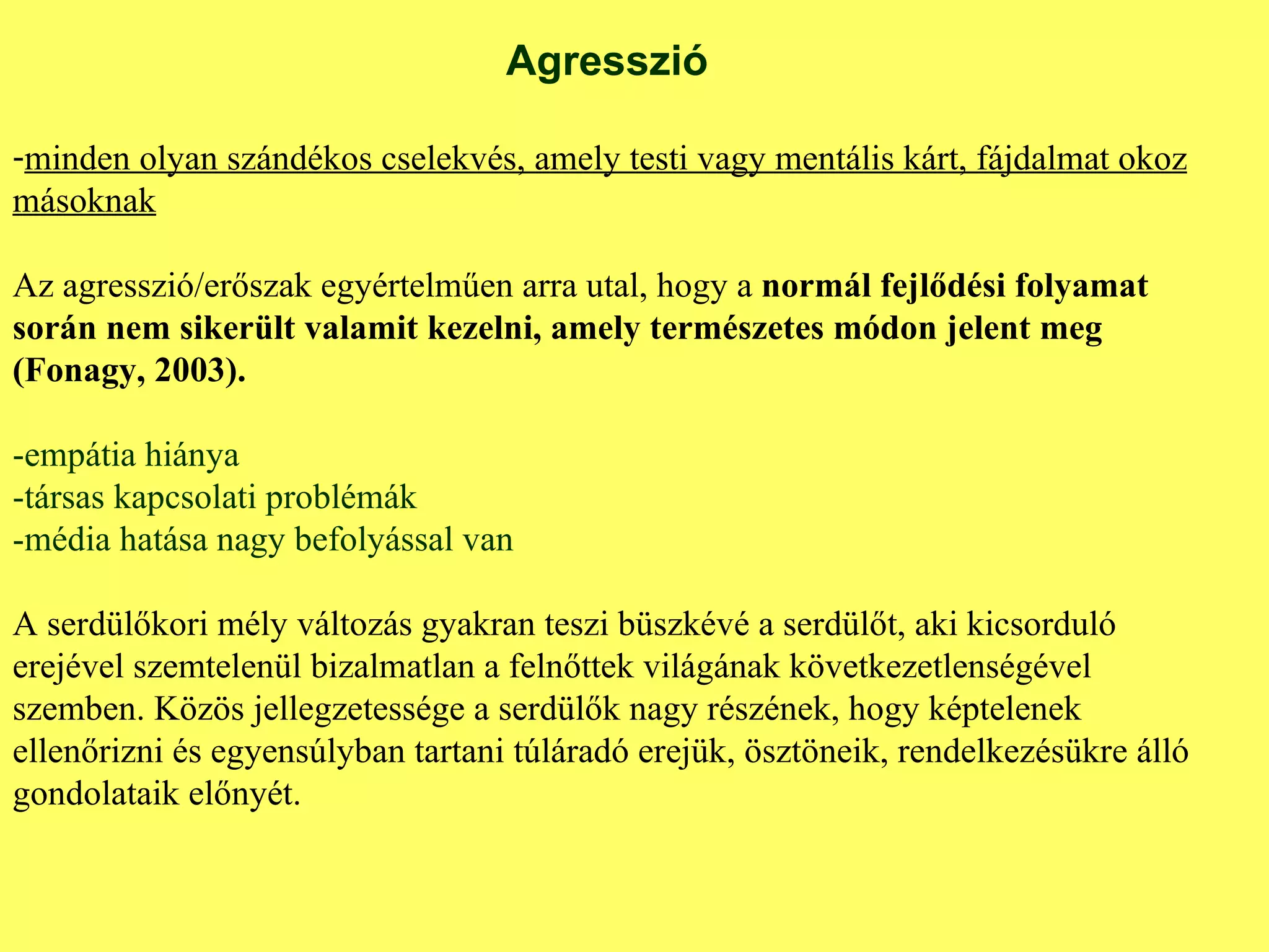 Agresszió minden olyan szándékos cselekvés, amely testi vagy mentális kárt, fájdalmat okoz másoknak Az agresszió/erőszak egyértelműen arra utal, hogy a  normál fejlődési folyamat során nem sikerült valamit kezelni, amely természetes módon jelent meg (Fonagy, 2003). -empátia hiánya -társas kapcsolati problémák -média hatása nagy befolyással van A serdülőkori mély változás gyakran teszi büszkévé a serdülőt, aki kicsorduló erejével szemtelenül bizalmatlan a felnőttek világának következetlenségével szemben. Közös jellegzetessége a serdülők nagy részének, hogy képtelenek ellenőrizni és egyensúlyban tartani túláradó erejük, ösztöneik, rendelkezésükre álló gondolataik előnyét. 