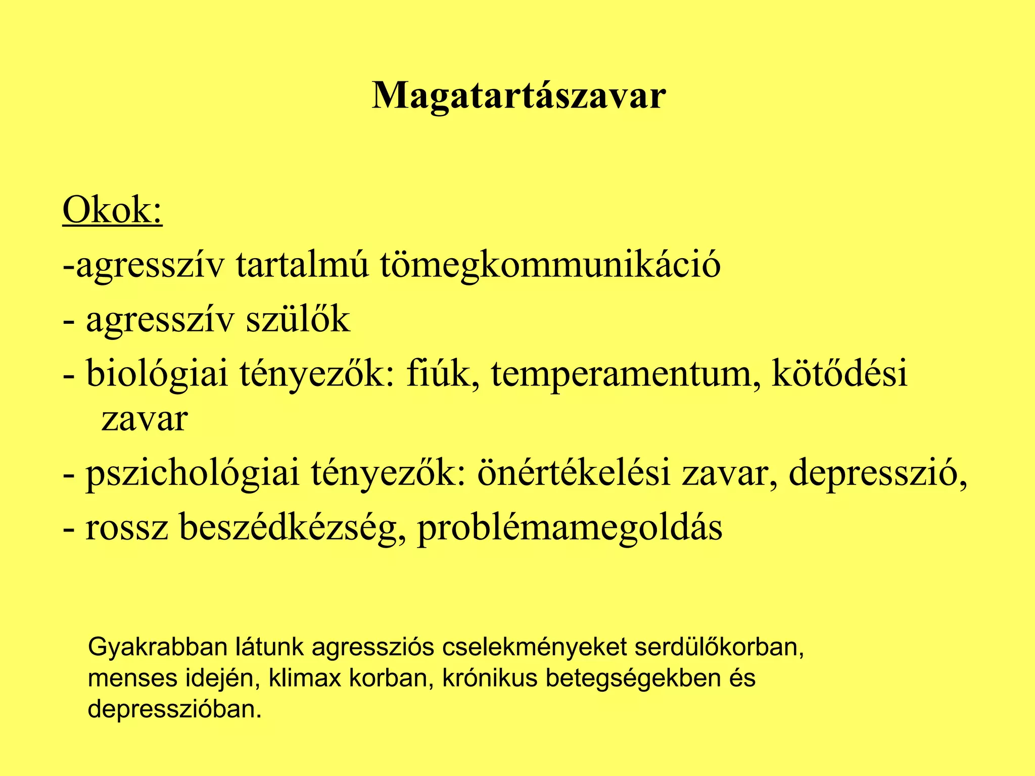 Magatartászavar Okok: -agresszív tartalmú tömegkommunikáció - agresszív szülők - biológiai tényezők: fiúk, temperamentum, kötődési zavar - pszichológiai tényezők: önértékelési zavar, depresszió, - rossz beszédkézség, problémamegoldás Gyakrabban látunk agressziós cselekményeket serdülőkorban, menses idején, klimax korban, krónikus betegségekben és depresszióban.  