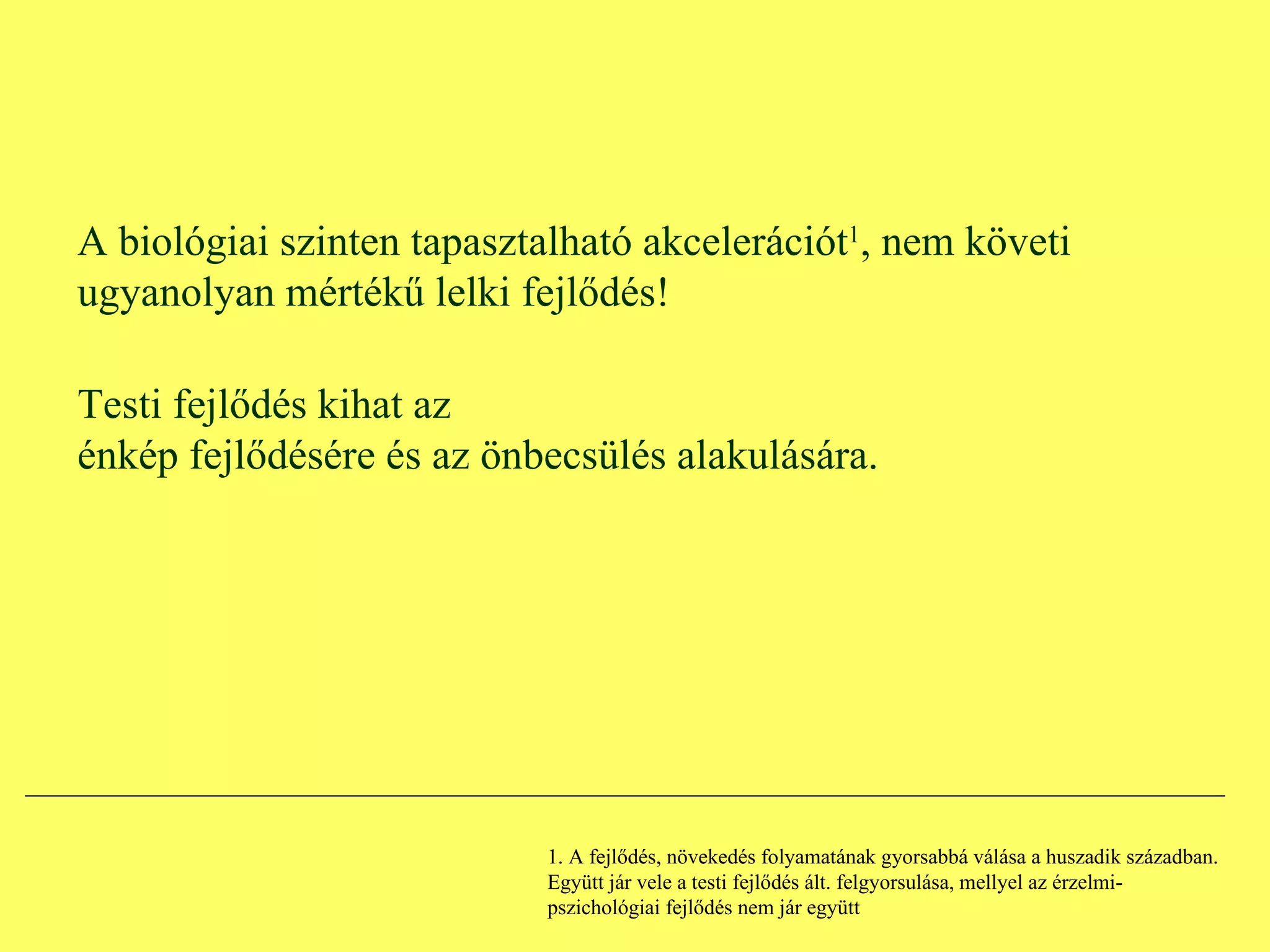 A biológiai szinten tapasztalható akcelerációt 1 , nem követi ugyanolyan mértékű lelki fejlődés! Testi fejlődés kihat az énkép fejlődésére és az önbecsülés alakulására. 1. A fejlődés, növekedés folyamatának gyorsabbá válása a huszadik században. Együtt jár vele a testi fejlődés ált. felgyorsulása, mellyel az érzelmi-pszichológiai fejlődés nem jár együtt 