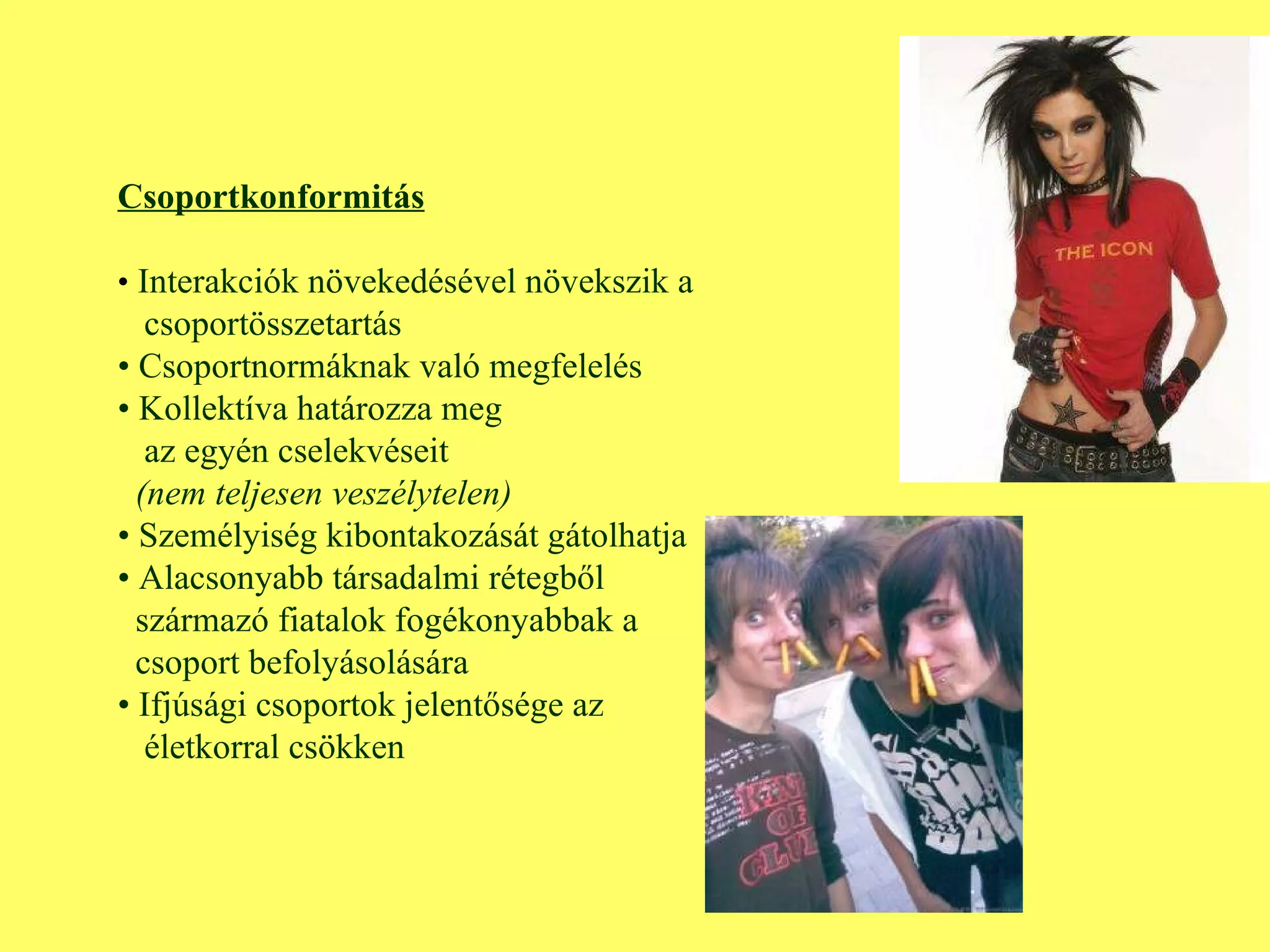 Csoportkonformitás •  Interakciók növekedésével növekszik a csoportösszetartás •  Csoportnormáknak való megfelelés •  Kollektíva határozza meg az egyén cselekvéseit (nem teljesen veszélytelen) •  Személyiség kibontakozását gátolhatja •  Alacsonyabb társadalmi rétegből  származó fiatalok fogékonyabbak a  csoport befolyásolására •  Ifjúsági csoportok jelentősége az  életkorral csökken 