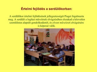 Értelmi fejlődés a serdülőkorban: A serdülőkor értelmi fejlődésének jellegzetességét Piaget fogalmazta meg. A serdülő a logikai műveletek elvégzésében elszakad a közvetlen szemléleten alapuló gondolkodástól, és  elvont   műveletek  elvégzésére is képessé válik. 