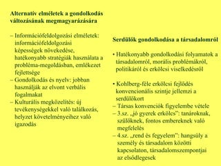 Alternatív elméletek a gondolkodás változásának megmagyarázására –  Információfeldolgozási elméletek:  információfeldolgozási képességek növekedése,  hatékonyabb stratégiák használata a  probléma-megoldásban, emlékezet  fejlettsége –  Gondolkodás és nyelv: jobban  használják az elvont verbális  fogalmakat –  Kulturális megközelítés: új  tevékenységekkel való találkozás,  helyzet követelményeihez való  igazodás Serdülők gondolkodása a társadalomról •  Hatékonyabb gondolkodási folyamatok a társadalomról, morális problémákról,  politikáról és erkölcsi viselkedésről •  Kohlberg-féle erkölcsi fejlődés konvencionális szintje jellemzi a serdülőkort –  Társas konvenciók figyelembe vétele –  3.sz. „jó gyerek erkölcs”: tanároknak, szülőknek, fontos embereknek való  megfelelés –  4.sz. „rend és fegyelem”: hangsúly a személy és társadalom közötti kapcsolaton, társadalomszempontjai  az elsődlegesek 