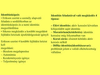 Identitásképzés •  Erikson szerint a személy alapvető feladata a serdülőkorban az identitásképzés és a nemi identitás megszilárdítása •  Sikeres megküzdés a korábbi megoldott fejlődési krízisek újrafeldolgozását igényli Erikson szerint 4 korábbi fejlődési krízist kell megoldani: –  Bizalom megalapozása –  Autonómia –  Kezdeményezés igénye –  Teljesítmény igénye Identitás feladatával való megküzdés 4 típusa: –  Elért identitás:  aktív keresést követően kifejeződött saját identitás –  Moratórium(késleltetés):  identitás keresése még folyamatban van –  Korai zárás:  elsietett kötődés aktív keresés nélkül  –  Diffúz identitás(identitászavar):  problémát jelent a valódi elkötelezettség vállalása 
