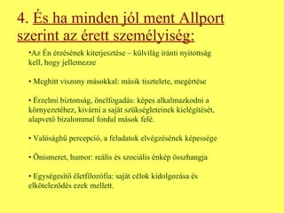 4.  És ha minden jól ment Allport szerint az érett személyiség: Az Én érzésének kiterjesztése – külvilág iránti nyitottság kell, hogy jellemezze •  Meghitt viszony másokkal: másik tisztelete, megértése •  Érzelmi biztonság, önelfogadás: képes alkalmazkodni a környezetéhez, kivárni a saját szükségleteinek kielégítését, alapvető bizalommal fordul mások felé. •  Valósághű percepció, a feladatok elvégzésének képessége •  Önismeret, humor: reális és szociális énkép összhangja •  Egységesítő életfilozófia: saját célok kidolgozása és elköteleződés ezek mellett. 