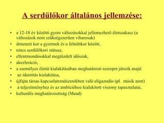 A serdülőkor általános jellemzése: a 12-18 év közötti gyors változásokkal jellemezhető életszakasz (a változások nem szükségszerűen viharosak) átmeneti kor a gyermek és a felnőttkor között, nincs serdülőkori státusz, ellentmondásokkal megtűzdelt időszak, akceleráció, a személyes életút kialakításában meghatározó szerepet játszik majd: az identitás kialakítása,  újfajta társas kapcsolatrendszerekben való eligazodás (pl.  másik nem) a teljesítményhez és az ambícióhoz kialakított viszony tapasztalatai, kulturális meghatározottság (Mead) 