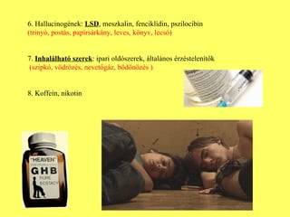 6. Hallucinogének:  LSD , meszkalin, fenciklidin, pszilocibin (trinyó, postás, papírsárkány, leves, könyv, lecsó)  7.  Inhalálható szerek : ipari oldószerek, általános érzéstelenítők   (szipkó, vödrözés, nevetőgáz, bödönözés ) 8. Koffein, nikotin 
