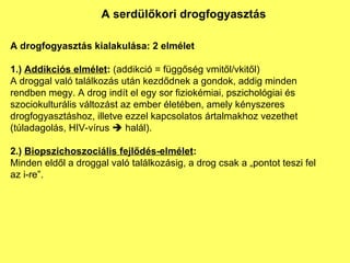 A serdülőkori drogfogyasztás A drogfogyasztás kialakulása: 2 elmélet 1.)  Addikciós elmélet :  (addikció = függőség vmitől/vkitől) A droggal való találkozás után kezdődnek a gondok, addig minden rendben megy. A drog indít el egy sor fiziokémiai, pszichológiai és szociokulturális változást az ember életében, amely kényszeres drogfogyasztáshoz, illetve ezzel kapcsolatos ártalmakhoz vezethet (túladagolás, HIV-vírus    halál). 2.)  Biopszichoszociális fejlődés-elmélet : Minden eldől a droggal való találkozásig, a drog csak a „pontot teszi fel az i-re”. 