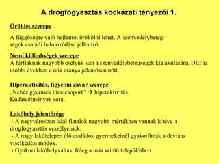 A drogfogyasztás kockázati tényezői 1. Öröklés szerepe A függőségre való hajlamot örökölni lehet. A szenvedélybeteg- ségek családi halmozódása jellemző. Nemi különbségek szerepe A férfiaknak nagyobb esélyük van a szenvedélybetegségek kialakulására. DE: az utóbbi években a nők aránya jelentősen nőtt. Hiperaktivitás, figyelmi zavar szerepe „ Nehéz gyermek tünetcsoport”    hiperaktivitás. Kudarcélmények   sora. Lakóhely jelentősége - A nagyvárosban lakó fiatalok nagyobb mértékben vannak kitéve a drogfogyasztás veszélyeinek.  - A nagy lakótelepen élő családok gyermekeinél gyakoribbak a deviáns viselkedési módok.  - Gyakori lakóhelyváltás, főleg a más szintű településben 