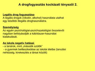 Legális drog fogyasztása A legális drogok (nikotin, alkohol) használata utalhat egy későbbi illegális droghasználatra. Személyiség Az egyén pszichológiai-pszichopatológiai összetevői nagyban befolyásolják a kábítószer-használat kialakulását. Az iskola negatív hatásai  - a tanárok, mint „második szülők”  - a gyermek beilleszkedése az iskolai életbe (tanulási nehézség, kirekesztés a társai között) A drogfogyasztás kockázati tényezői 2. 