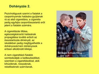 Pszichológusok szerint a fiatalok a csoportnyomás hatására gyújtanak rá az első cigarettára, a cigaretta pedig egyfajta csoportösszetartó erőt jelent a fiatalok számára.  A cigarettázás tiltása, egészségkárosító hatásának propagálása tovább erősíti az összetartozás élményét, az iskolákban pedig megfigyelhetők a dohányosok/nem dohányosok erősen elkülönülő klikkjei.  A nem cigarettázó fiatalok szimbolizálják a beilleszkedőket, szemben a cigarettásokkal, akik kihúzóknak, rosszaknak, rebelliseknek számítanak.  Dohányzás 2. 
