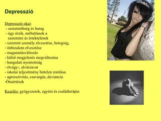 Depresszió Depresszió okai : - szeretetéhség és harag  - úgy érzik, méltatlanok a    szeretetre és értéktelenek szeretett személy elvesztése, betegség,  önbizalom elvesztése - magatartásváltozás - külső megjelenés megváltozása - hangulati nyomottság - étvágy-, alvászavar  - iskolai teljesítmény hirtelen romlása - agresszivitás, csavargás, deviancia Önsértések Kezelés:  gyógyszerek, egyéni és családterápia 
