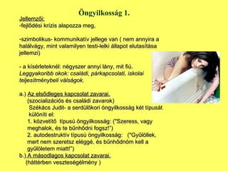 Öngyilkosság 1. Jellemzői: fejlődési krízis alapozza meg, szimbolikus- kommunikatív jellege van ( nem annyira a halálvágy, mint valamilyen testi-lelki állapot elutasítása jellemzi) - a kísérleteknél: négyszer annyi lány, mit fiú. Leggyakoribb okok: családi, párkapcsolati, iskolai teljesítménybeli válságok. a.)  Az elsődleges kapcsolat zavarai.   (szocializációs és családi zavarok) Székács Judit- a serdülőkori öngyilkosság két típusát  különíti el:  1. közvetítő  típusú öngyilkosság: ("Szeress, vagy meghalok, és te bűnhődni fogsz!”) 2. autodestruktív típusú öngyilkosság:  ("Gyűlöllek,  mert nem szeretsz eléggé, és bűnhődnöm kell a gyűlöletem miatt!”)  b.)  A másodlagos kapcsolat zavarai. (háttérben veszteségélmény ) 