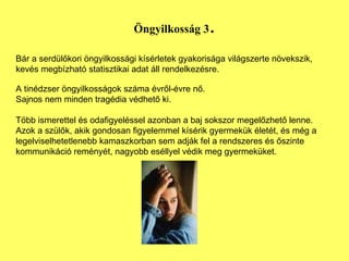 Öngyilkosság 3 . Bár a serdülőkori öngyilkossági kísérletek gyakorisága világszerte növekszik, kevés megbízható statisztikai adat áll rendelkezésre. A tinédzser öngyilkosságok száma évről-évre nő.  Sajnos nem minden tragédia védhető ki.  Több ismerettel és odafigyeléssel azonban a baj sokszor megelőzhető lenne. Azok a szülők, akik gondosan figyelemmel kísérik gyermekük életét, és még a legelviselhetetlenebb kamaszkorban sem adják fel a rendszeres és őszinte kommunikáció reményét, nagyobb eséllyel védik meg gyermeküket. 