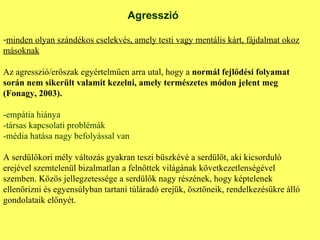 Agresszió minden olyan szándékos cselekvés, amely testi vagy mentális kárt, fájdalmat okoz másoknak Az agresszió/erőszak egyértelműen arra utal, hogy a  normál fejlődési folyamat során nem sikerült valamit kezelni, amely természetes módon jelent meg (Fonagy, 2003). -empátia hiánya -társas kapcsolati problémák -média hatása nagy befolyással van A serdülőkori mély változás gyakran teszi büszkévé a serdülőt, aki kicsorduló erejével szemtelenül bizalmatlan a felnőttek világának következetlenségével szemben. Közös jellegzetessége a serdülők nagy részének, hogy képtelenek ellenőrizni és egyensúlyban tartani túláradó erejük, ösztöneik, rendelkezésükre álló gondolataik előnyét. 