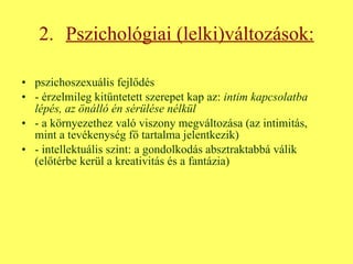 2.   Pszichológiai (lelki)változások: pszichoszexuális fejlődés - érzelmileg kitüntetett szerepet kap az:  intim kapcsolatba   lépés, az önálló én sérülése nélkül - a környezethez való viszony megváltozása (az intimitás, mint a tevékenység fő tartalma jelentkezik) - intellektuális szint: a gondolkodás absztraktabbá válik (előtérbe kerül a kreativitás és a fantázia) 