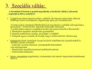 3.  Szociális váltás:  A társadalmi elvárások és pozíció megváltozik, a kortársak válnak a referencia csoportjává, illetve személyévé Család i kapcsolatok újjászerveződése, szülőktől való fokozatos eltávolodás, fokozott önállóság, érzelmi távolságtartás, függetlenségi igény (cél: önszabályozás) A kortárscsoport szerepének felértékelődésével megváltozik a családdal való kapcsolata a gyermeknek – érzelmi leválás, fokozódó önállósodási törekvések.  A szülők tipikus reakciói a serdülőkori leválási folyamatra (Strierlin és Ravencroft): 1. Mindenáron magukhoz akarják kötni gyermeküket. 2. Sürgetik önállósulását, mintegy „kitaszítják” a családból. 3. Elengedik ugyan a serdülőt, de elvárják, hogy a szülők ambícióit valósítsa meg. Kortárs kapcsolatok, barátságok szerepe nő (közös érdeklődési kör, hasonló értékek és attitűdök, lojalitás, intimitás) –  Funkciója: szociális referencia, szorongáskeltő helyzetekben való segítségnyújtás –  Népszerűség: nagyobb presztízzsel rendelkező kortársak –  Fiatal-kultúra kialakulása Iskola- a társadalom  megjelenítése, a kortársakkal való intenzív kapcsolatok kiindulásának helye is. 