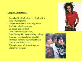 Csoportkonformitás •  Interakciók növekedésével növekszik a csoportösszetartás •  Csoportnormáknak való megfelelés •  Kollektíva határozza meg az egyén cselekvéseit (nem teljesen veszélytelen) •  Személyiség kibontakozását gátolhatja •  Alacsonyabb társadalmi rétegből  származó fiatalok fogékonyabbak a  csoport befolyásolására •  Ifjúsági csoportok jelentősége az  életkorral csökken 