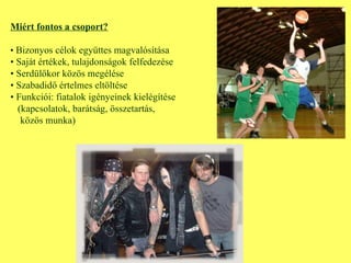 Miért fontos a csoport? •  Bizonyos célok együttes magvalósítása •  Saját értékek, tulajdonságok felfedezése •  Serdülőkor közös megélése •  Szabadidő értelmes eltöltése •  Funkciói: fiatalok igényeinek kielégítése (kapcsolatok, barátság, összetartás, közös munka) 