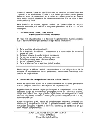 profesores saben lo que tienen que demostrar en las diferentes etapas de su carrera
, ayudaría a los evaluadores a saber lo que tienen que buscar y haría posible
identificar “áreas de conocimiento” en el desempeño de los profesores en servicio
para permitir diseñar programas de desarrollo profesional que se dirijan a esas
áreas (Delannoy, 2001).

Esta estructura en estadios, significa afrontar las “perversidades” de muchos
sistemas educativos, que premian la antigüedad por encima de la producción y el
desempeño.

3. Tensiones: visión social – cómo nos ven
              Visión corporativa: cómo nos vemos

En vistas de la situación actual de la docencia nos plantearíamos diversos procesos
que se deberían transitar para contribuir al logro de esa construcción:



   De la casuística a la sistematización
   De la dispersión de saberes y producciones a la conformación de un cuerpo
   teórico articulado
   Del saber rutinario al cuestionamiento permanente
   De una baja autoestima a un profesional autónomo
   Del aislacionismo al saber colegiado reflexivo
   De los “no lugares” al ágora
   De la proletarización a la recaptura simbólica del rol


Estos pasajes a recorrer, remiten ineludiblemente a una resignificación de la
profesión, al replanteamiento de una permanente tensión entre “los miedos y las
osadías” de los profesores.


4. La construcción de la profesión: docente se nace o se hace?

Mucho se ha discutido acerca de la profesionalidad de los docentes, persistiendo
aún una pregunta no laudada: “’Qué significa ser un profesional?”.

Hoyle enumera una serie de rasgos que distinguen a una profesión: función social,
destrezas, cuerpo de conocimientos, prolongado período de enseñanza superior,
código ético, libertad para juzgar y decidir, organización, alto prestigio social. Cabría
entonces preguntarse además si Constituye la docencia una profesión? Y si es así,
cómo se construye?.

Fullan y Hargreaves (1996) hablan del profesionalismo interactivo, aludiendo a la
redefinición y resignificación que de la profesión docente debe hacerse. Esta
reinvención presupone re-definir el rol de los docentes y las condiciones en que
éstos trabajan, comprendiendo:

              DEPARTAMENTO DE EDUCACIÓN MÉDICA                                         3
                       Facultad de Medicina
                     Universidad de la República
 
