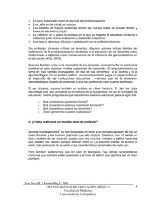 •   El juicio autorizado como la esencia del profesionalismo
      •   Las culturas de trabajo en equipo
      •   Las normas de mejora sostenida donde las nuevas ideas se buscan dentro y
          fuera del escenario propio
      •   La reflexión en y sobre la práctica en la que se respeta el desarrollo personal e
          individual junto con la evaluación y desarrollo colectivos
      •   Una mayor destreza, eficacia y satisfacción en la profesión docente

      Sin embargo, diversas críticas se levantan. Algunos autores incluso hablan del
      eufemismo de la profesionalización aludiendo a la transición de los docentes como
      intelectuales a expertos como consecuencia de la influencia del gerenciamiento en
      la educación. (Oto, 2003).

      Aparece también como una necesidad de los docentes, el incrementar la autonomía
      profesional para alcanzar niveles superiores de desarrollo. El empoderamiento se
      torna en este sentido insoslayable, en dos de sus vertientes : i) la política y ii) la
      epistemológica. En su sentido político , el empoderamiento juega un papel central en
      el desarrollo de las instituciones educativas , mientras que en la dimensión
      epistemológica, trataría de potenciar a que los profesores sean sujetos reflexivos.

      El ser docente, supone también un análisis en clave histórica. Si bien las crisis
      educativas son una constante en la historia de la humanidad, no así el concepto de
      educando. Cabría preguntarse qué estudiantes estamos educando para el siglo XXI:

               o   Qué ciudadanos queremos formar?
               o   Qué ciudadanos estamos realmente formando?
               o   Qué ciudadanos somos los docentes?
               o   Cómo ejercemos nuestra ciudadanía?


      5. ¿Existe realmente un modelo ideal de profesor?


      Muchas investigaciones4 se han focalizado en torno a la conceptualización de ser un
      buen docente y las buenas prácticas que ello implica. Creemos que no existe un
      único modelo de ser docente, puesto que hay muchos modelos y estilos docentes
      que pueden ser válidos aunque difieran entre sí. La solución estriba en buscar el
      estilo más adecuado de acuerdo a las características personales de cada uno.

      Pero también sostenemos que sin caer en tipológías, hay ciertas características
      comunes que siempre están presentes a la hora de definir que significa ser un buen
      profesor.




4
    Gros Salvat B. Y Romañá Blay T., 2004
                      DEPARTAMENTO DE EDUCACIÓN MÉDICA                                    4
                               Facultad de Medicina
                             Universidad de la República
 