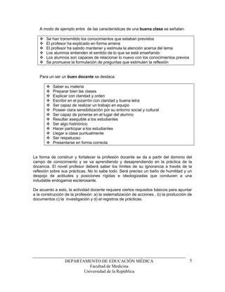 A modo de ejemplo entre de las características de una buena clase se señalan:

       Se han transmitido los conocimientos que estaban previstos
       El profesor ha explicado en forma amena
       El profesor ha sabido mantener y estimula la atención acerca del tema
       Los alumnos entienden el sentido de lo que se está enseñando
       Los alumnos son capaces de relacionar lo nuevo con los conocimientos previos
       Se promueve la formulación de preguntas que estimulen la reflexión


   Para un ser un buen docente se destaca:

           Saber su materia
           Preparar bien las clases
           Explicar con claridad y orden
           Escribir en el pizarrón con claridad y buena letra
           Ser capaz de realizar un trabajo en equipo
           Poseer clara sensibilización por su entorno social y cultural
           Ser capaz de ponerse en el lugar del alumno
           Resultar asequible a los estudiantes
           Ser algo histriónico
           Hacer participar a los estudiantes
           Llegar a clase puntualmente
           Ser respetuoso
           Presentarse en forma correcta


La forma de construir y fortalecer la profesión docente se da a partir del dominio del
campo de conocimiento y se va aprendiendo y desaprendiendo en la práctica de la
docencia. El novel profesor deberá saber los límites de su ignorancia a través de la
reflexión sobre sus prácticas. No lo sabe todo. Será preciso un baño de humildad y un
despojo de actitudes y posiciones rígidas e ideologizadas que conducen a una
indudable endogamia esclerosante.

De acuerdo a esto, la actividad docente requiere ciertos requisitos básicos para apuntar
a la construcción de la profesión: a) la sistematización de acciones , b) la producción de
documentos c) la investigación y d) el registros de prácticas.




                  DEPARTAMENTO DE EDUCACIÓN MÉDICA                                      5
                           Facultad de Medicina
                         Universidad de la República
 