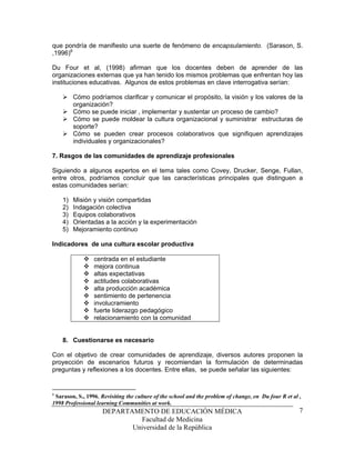 que pondría de manifiesto una suerte de fenómeno de encapsulamiento. (Sarason, S.
,1996)6

Du Four et al, (1998) afirman que los docentes deben de aprender de las
organizaciones externas que ya han tenido los mismos problemas que enfrentan hoy las
instituciones educativas. Algunos de estos problemas en clave interrogativa serían:

         Cómo podríamos clarificar y comunicar el propósito, la visión y los valores de la
         organización?
         Cómo se puede iniciar , implementar y sustentar un proceso de cambio?
         Cómo se puede moldear la cultura organizacional y suministrar estructuras de
         soporte?
         Cómo se pueden crear procesos colaborativos que signifiquen aprendizajes
         individuales y organizacionales?

7. Rasgos de las comunidades de aprendizaje profesionales

Siguiendo a algunos expertos en el tema tales como Covey, Drucker, Senge, Fullan,
entre otros, podríamos concluir que las características principales que distinguen a
estas comunidades serían:

    1)   Misión y visión compartidas
    2)   Indagación colectiva
    3)   Equipos colaborativos
    4)   Orientadas a la acción y la experimentación
    5)   Mejoramiento continuo

Indicadores de una cultura escolar productiva

                 centrada en el estudiante
                 mejora continua
                 altas expectativas
                 actitudes colaborativas
                 alta producción académica
                 sentimiento de pertenencia
                 involucramiento
                 fuerte liderazgo pedagógico
                 relacionamiento con la comunidad


    8. Cuestionarse es necesario

Con el objetivo de crear comunidades de aprendizaje, diversos autores proponen la
proyección de escenarios futuros y recomiendan la formulación de determinadas
preguntas y reflexiones a los docentes. Entre ellas, se puede señalar las siguientes:


6
 Sarason, S., 1996, Revisiting the culture of the school and the problem of change, en Du four R et al ,
1998 Professional learning Communities at work.
                     DEPARTAMENTO DE EDUCACIÓN MÉDICA                                                  7
                              Facultad de Medicina
                            Universidad de la República
 