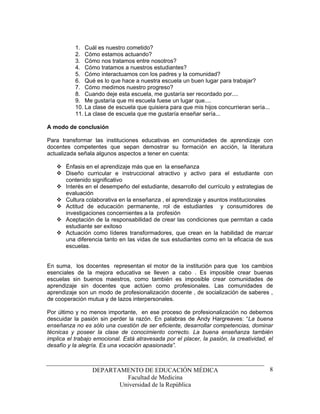 1. Cuál es nuestro cometido?
           2. Cómo estamos actuando?
           3. Cómo nos tratamos entre nosotros?
           4. Cómo tratamos a nuestros estudiantes?
           5. Cómo interactuamos con los padres y la comunidad?
           6. Qué es lo que hace a nuestra escuela un buen lugar para trabajar?
           7. Cómo medimos nuestro progreso?
           8. Cuando deje esta escuela, me gustaría ser recordado por....
           9. Me gustaría que mi escuela fuese un lugar que....
           10. La clase de escuela que quisiera para que mis hijos concurrieran sería...
           11. La clase de escuela que me gustaría enseñar sería...

A modo de conclusión

Para transformar las instituciones educativas en comunidades de aprendizaje con
docentes competentes que sepan demostrar su formación en acción, la literatura
actualizada señala algunos aspectos a tener en cuenta:

       Énfasis en el aprendizaje más que en la enseñanza
       Diseño curricular e instruccional atractivo y activo para el estudiante con
       contenido significativo
       Interés en el desempeño del estudiante, desarrollo del currículo y estrategias de
       evaluación
       Cultura colaborativa en la enseñanza , el aprendizaje y asuntos institucionales
       Actitud de educación permanente, rol de estudiantes y consumidores de
       investigaciones concernientes a la profesión
       Aceptación de la responsabilidad de crear las condiciones que permitan a cada
       estudiante ser exitoso
       Actuación como líderes transformadores, que crean en la habilidad de marcar
       una diferencia tanto en las vidas de sus estudiantes como en la eficacia de sus
       escuelas.


En suma, los docentes representan el motor de la institución para que los cambios
esenciales de la mejora educativa se lleven a cabo . Es imposible crear buenas
escuelas sin buenos maestros, como también es imposible crear comunidades de
aprendizaje sin docentes que actúen como profesionales. Las comunidades de
aprendizaje son un modo de profesionalización docente , de socialización de saberes ,
de cooperación mutua y de lazos interpersonales.

Por último y no menos importante, en ese proceso de profesionalización no debemos
descuidar la pasión sin perder la razón. En palabras de Andy Hargreaves: “La buena
enseñanza no es sólo una cuestión de ser eficiente, desarrollar competencias, dominar
técnicas y poseer la clase de conocimiento correcto. La buena enseñanza también
implica el trabajo emocional. Está atravesada por el placer, la pasión, la creatividad, el
desafío y la alegría. Es una vocación apasionada”.



                  DEPARTAMENTO DE EDUCACIÓN MÉDICA                                         8
                           Facultad de Medicina
                         Universidad de la República
 